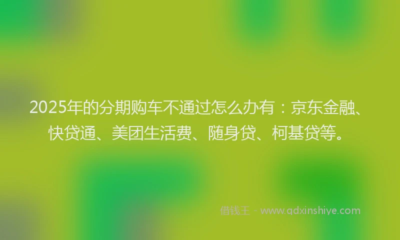 2025年的分期购车不通过怎么办有：京东金融、快贷通、美团生活费、随身贷、柯基贷等。