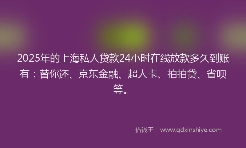 2025年的上海私人贷款24小时在线放款多久到账有：替你还、京东金融、超人卡、拍拍贷、省呗等。