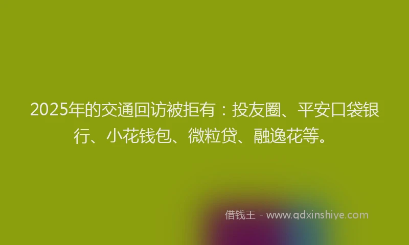 2025年的交通回访被拒有：投友圈、平安口袋银行、小花钱包、微粒贷、融逸花等。