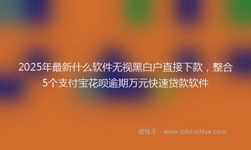 2025年最新什么软件无视黑白户直接下款，整合5个支付宝花呗逾期万元快速贷款软件