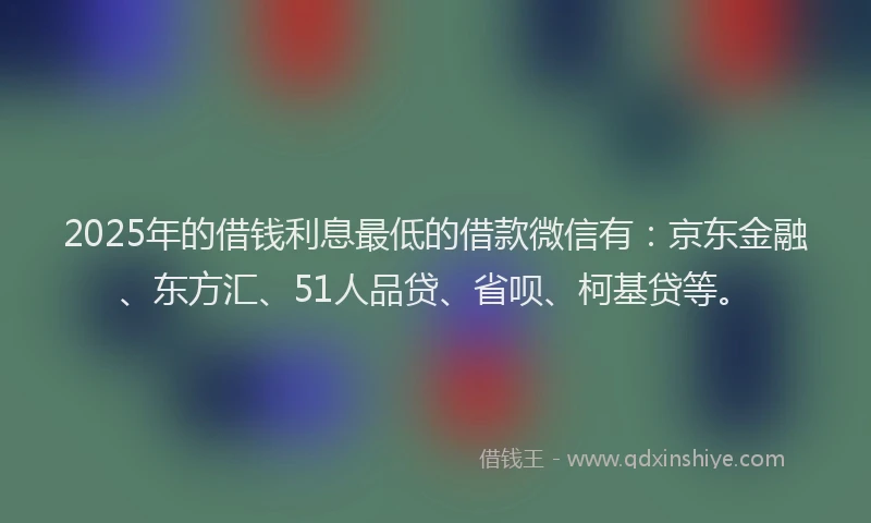 2025年的借钱利息最低的借款微信有：京东金融、东方汇、51人品贷、省呗、柯基贷等。