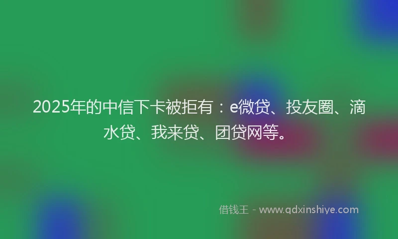 2025年的中信下卡被拒有：e微贷、投友圈、滴水贷、我来贷、团贷网等。
