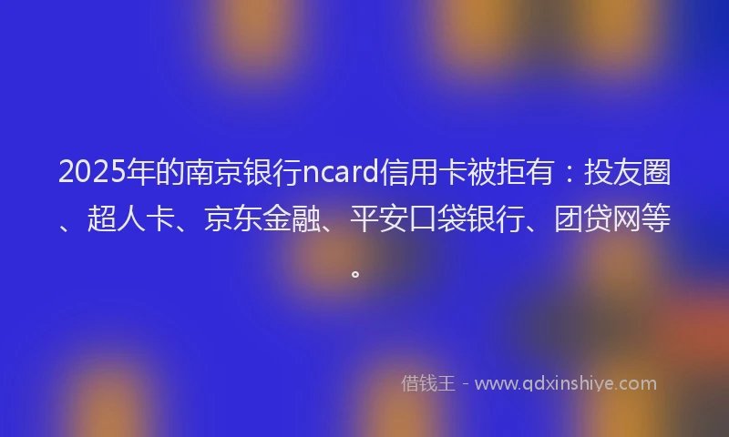 2025年的南京银行ncard信用卡被拒有：投友圈、超人卡、京东金融、平安口袋银行、团贷网等。