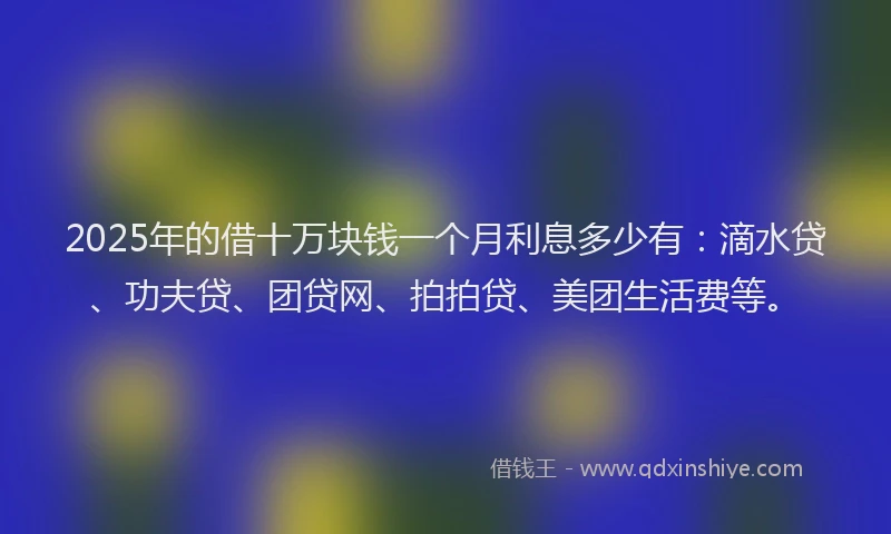 2025年的借十万块钱一个月利息多少有：滴水贷、功夫贷、团贷网、拍拍贷、美团生活费等。