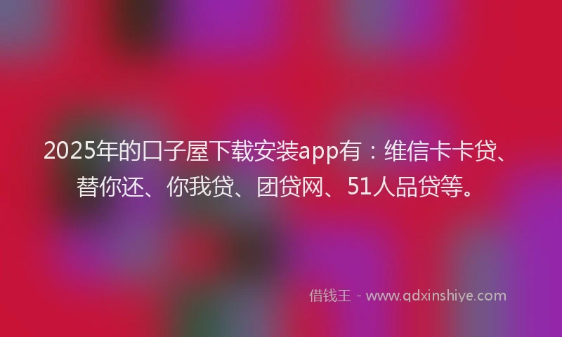 2025年的口子屋下载安装app有：维信卡卡贷、替你还、你我贷、团贷网、51人品贷等。