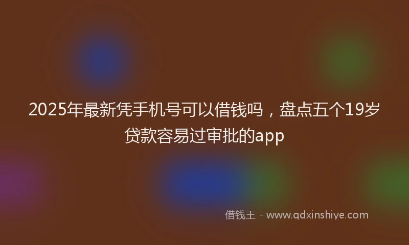 2025年最新凭手机号可以借钱吗，盘点五个19岁贷款容易过审批的app