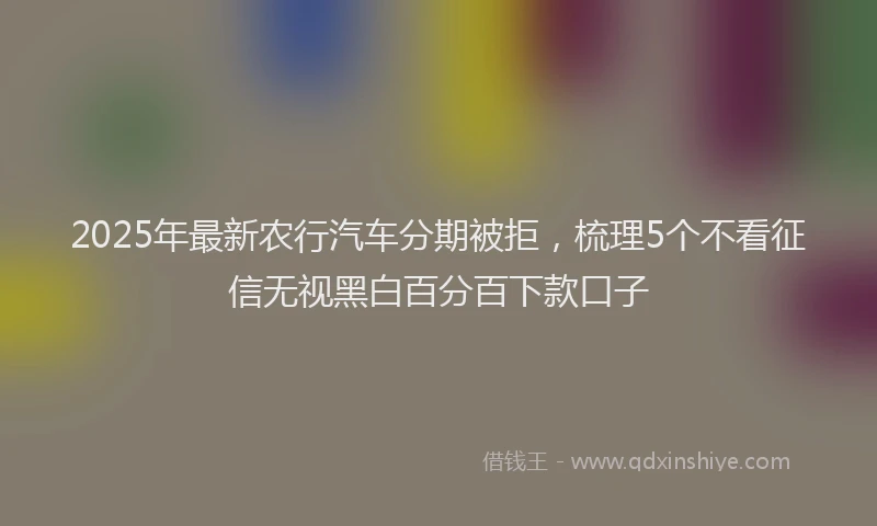 2025年最新农行汽车分期被拒，梳理5个不看征信无视黑白百分百下款口子
