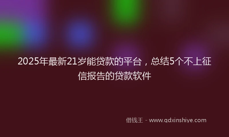 2025年最新21岁能贷款的平台，总结5个不上征信报告的贷款软件