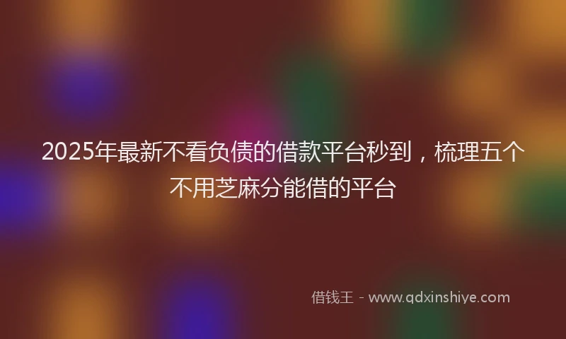 2025年最新不看负债的借款平台秒到，梳理五个不用芝麻分能借的平台