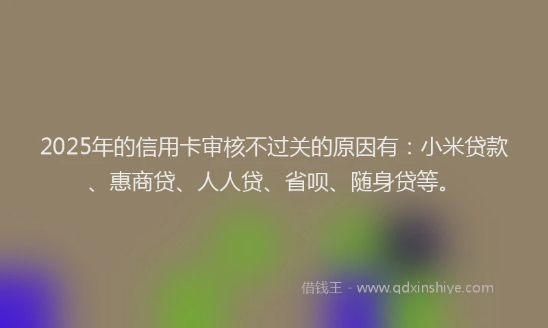 2025年的信用卡审核不过关的原因有：小米贷款、惠商贷、人人贷、省呗、随身贷等。