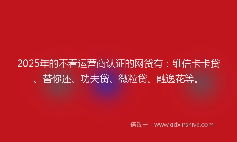 2025年的不看运营商认证的网贷有：维信卡卡贷、替你还、功夫贷、微粒贷、融逸花等。