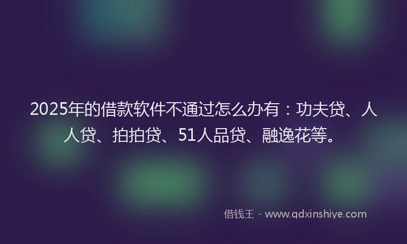 2025年的借款软件不通过怎么办有：功夫贷、人人贷、拍拍贷、51人品贷、融逸花等。