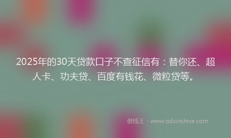 2025年的30天贷款口子不查征信有：替你还、超人卡、功夫贷、百度有钱花、微粒贷等。
