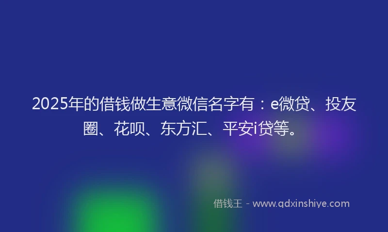 2025年的借钱做生意微信名字有：e微贷、投友圈、花呗、东方汇、平安i贷等。
