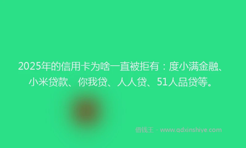 2025年的信用卡为啥一直被拒有：度小满金融、小米贷款、你我贷、人人贷、51人品贷等。