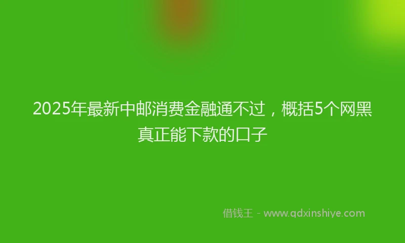 2025年最新中邮消费金融通不过，概括5个网黑真正能下款的口子
