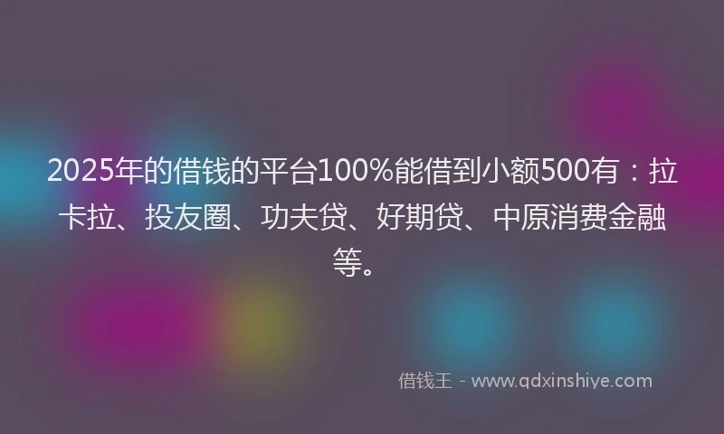 2025年的借钱的平台100%能借到小额500有：拉卡拉、投友圈、功夫贷、好期贷、中原消费金融等。