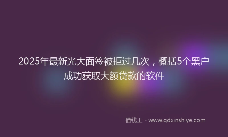 2025年最新光大面签被拒过几次，概括5个黑户成功获取大额贷款的软件