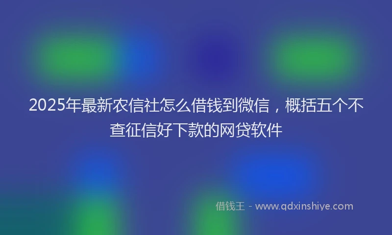 2025年最新农信社怎么借钱到微信，概括五个不查征信好下款的网贷软件