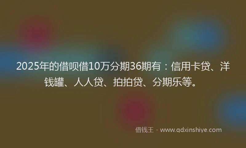 2025年的借呗借10万分期36期有：信用卡贷、洋钱罐、人人贷、拍拍贷、分期乐等。