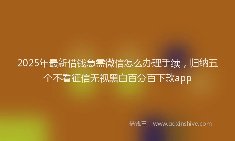 2025年最新借钱急需微信怎么办理手续，归纳五个不看征信无视黑白百分百下款app
