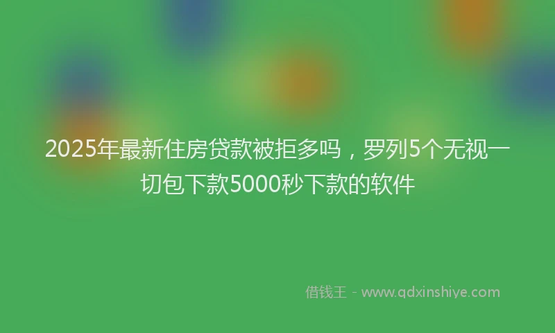 2025年最新住房贷款被拒多吗，罗列5个无视一切包下款5000秒下款的软件