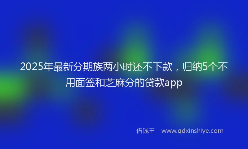 2025年最新分期族两小时还不下款，归纳5个不用面签和芝麻分的贷款app