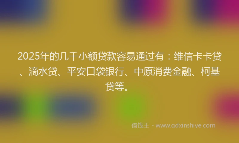 2025年的几千小额贷款容易通过有：维信卡卡贷、滴水贷、平安口袋银行、中原消费金融、柯基贷等。