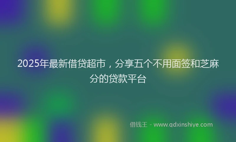 2025年最新借贷超市，分享五个不用面签和芝麻分的贷款平台