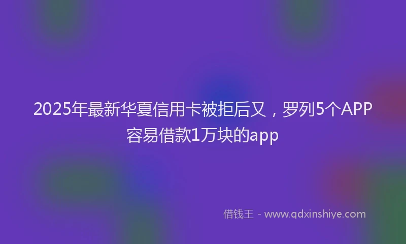 2025年最新华夏信用卡被拒后又，罗列5个APP容易借款1万块的app