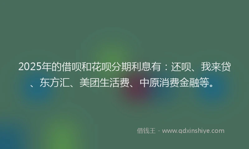 2025年的借呗和花呗分期利息有：还呗、我来贷、东方汇、美团生活费、中原消费金融等。