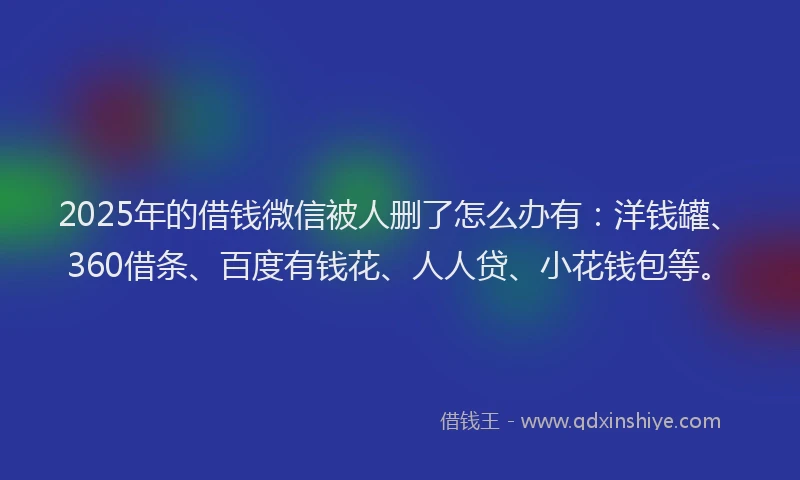 2025年的借钱微信被人删了怎么办有：洋钱罐、360借条、百度有钱花、人人贷、小花钱包等。
