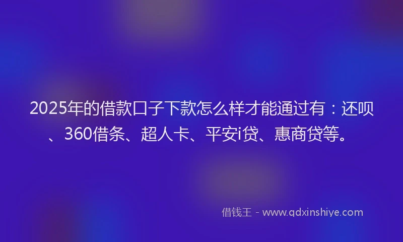 2025年的借款口子下款怎么样才能通过有：还呗、360借条、超人卡、平安i贷、惠商贷等。