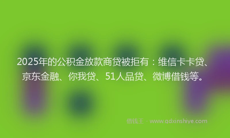 2025年的公积金放款商贷被拒有：维信卡卡贷、京东金融、你我贷、51人品贷、微博借钱等。
