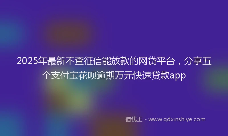 2025年最新不查征信能放款的网贷平台，分享五个支付宝花呗逾期万元快速贷款app