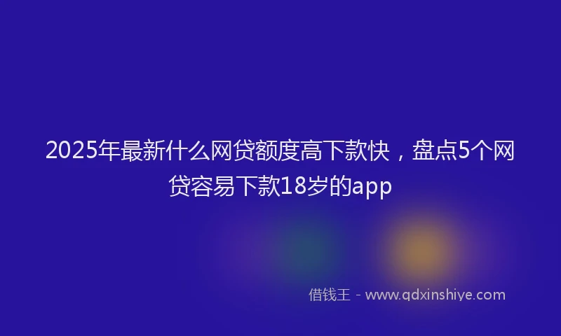2025年最新什么网贷额度高下款快，盘点5个网贷容易下款18岁的app