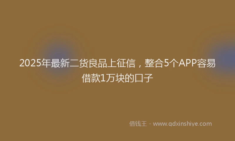 2025年最新二货良品上征信，整合5个APP容易借款1万块的口子