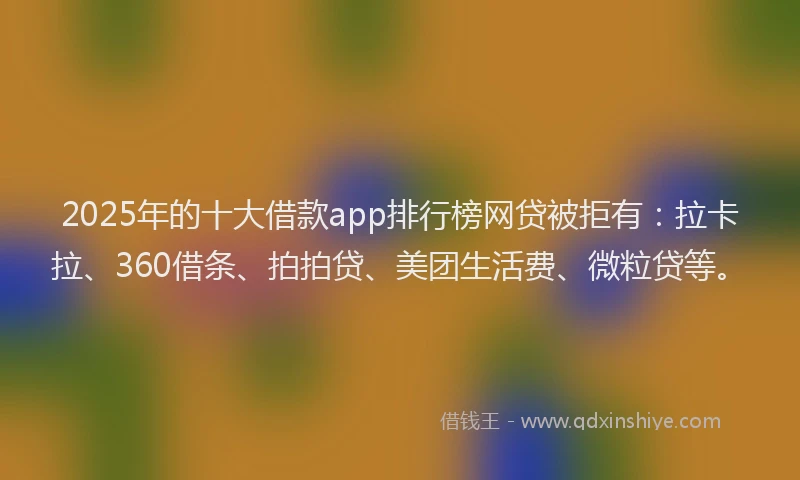 2025年的十大借款app排行榜网贷被拒有：拉卡拉、360借条、拍拍贷、美团生活费、微粒贷等。