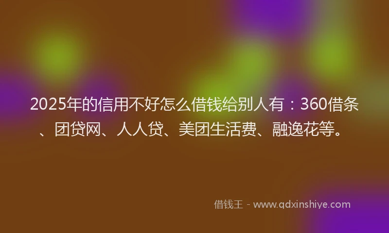 2025年的信用不好怎么借钱给别人有：360借条、团贷网、人人贷、美团生活费、融逸花等。