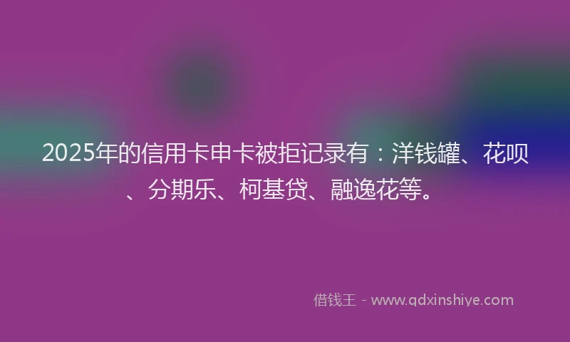 2025年的信用卡申卡被拒记录有：洋钱罐、花呗、分期乐、柯基贷、融逸花等。