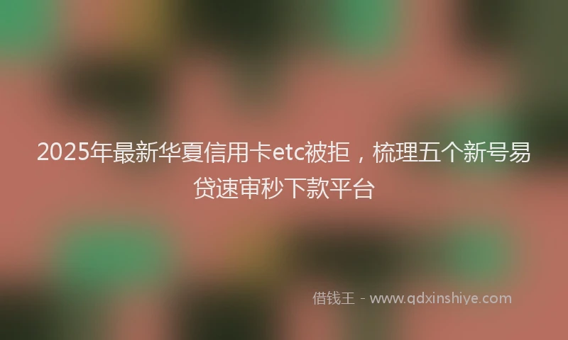 2025年最新华夏信用卡etc被拒，梳理五个新号易贷速审秒下款平台