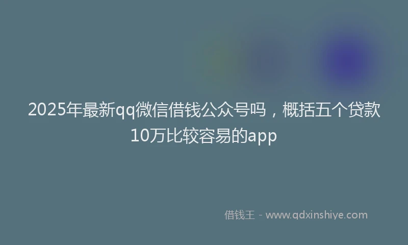 2025年最新qq微信借钱公众号吗，概括五个贷款10万比较容易的app