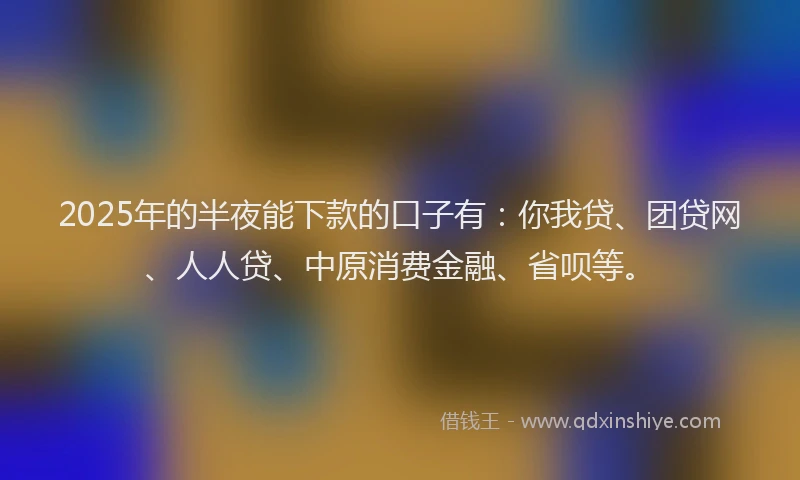 2025年的半夜能下款的口子有：你我贷、团贷网、人人贷、中原消费金融、省呗等。