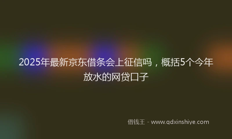 2025年最新京东借条会上征信吗，概括5个今年放水的网贷口子