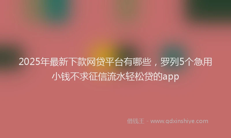 2025年最新下款网贷平台有哪些，罗列5个急用小钱不求征信流水轻松贷的app