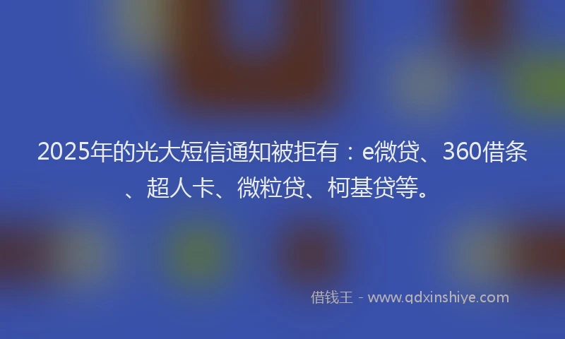 2025年的光大短信通知被拒有：e微贷、360借条、超人卡、微粒贷、柯基贷等。