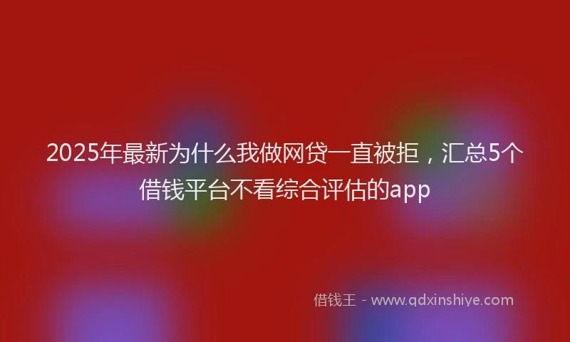 2025年最新为什么我做网贷一直被拒，汇总5个借钱平台不看综合评估的app