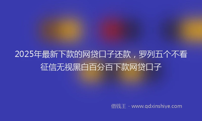 2025年最新下款的网贷口子还款，罗列五个不看征信无视黑白百分百下款网贷口子