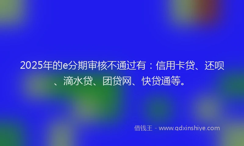 2025年的e分期审核不通过有：信用卡贷、还呗、滴水贷、团贷网、快贷通等。
