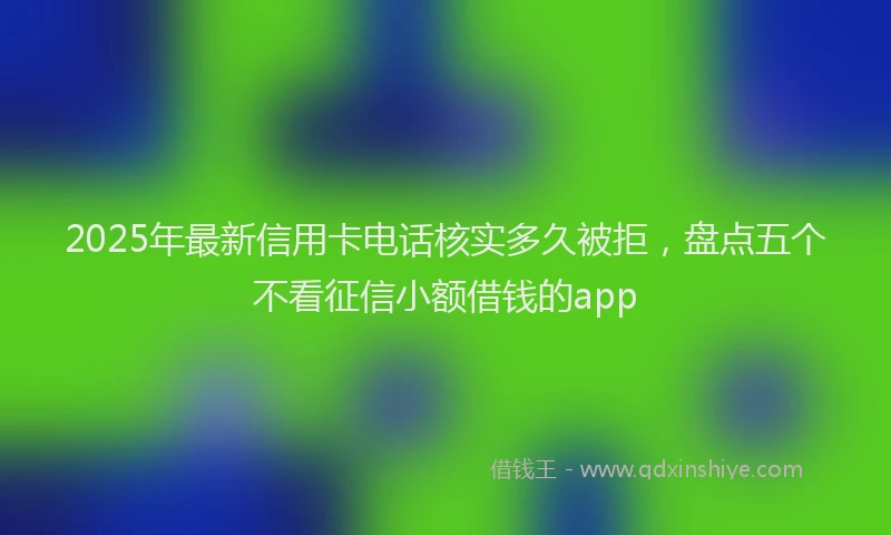 2025年最新信用卡电话核实多久被拒，盘点五个不看征信小额借钱的app
